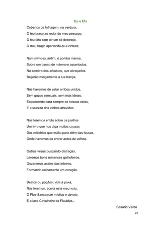25
Eu e Ela
Cobertos de folhagem, na verdura,
O teu braço ao redor do meu pescoço,
O teu fato sem ter um só destroço,
O meu braço apertando-te a cintura;
Num mimoso jardim, ó pomba mansa,
Sobre um banco de mármore assentados.
Na sombra dos arbustos, que abraçados,
Beijarão meigamente a tua trança.
Nós havemos de estar ambos unidos,
Sem gozos sensuais, sem más ideias,
Esquecendo para sempre as nossas ceias,
E a loucura dos vinhos atrevidos.
Nós teremos então sobre os joelhos
Um livro que nos diga muitas cousas
Dos mistérios que estão para além das lousas,
Onde havemos de entrar antes de velhos.
Outras vezes buscando distração,
Leremos bons romances galhofeiros,
Gozaremos assim dias inteiros,
Formando unicamente um coração.
Beatos ou pagãos, vida à paxá,
Nós leremos, aceita este meu voto,
O Flos-Sanctorum místico e devoto
E o laxo Cavalheiro de Flaublas...
Cesário Verde
 