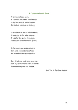 26
A Fermosura Fresca Serra
A fermosura fresca serra,
E a sombra dos verdes castanheiros,
O manso caminhar destes ribeiros,
Donde toda a tristeza se desterra;
O rouco som do mar, a estranha terra,
O esconder do Sol pelos outeiros,
O recolher dos gados derradeiros,
Das nuvens pelo ar a branda guerra;
Enfim, tudo o que a rara natureza
Com tanta variedade nos of'rece,
Me está se não te vejo magoando.
Sem ti, tudo me enoja e me aborrece;
Sem ti, perpetuamente estou passando
Nas mores alegrias, mor tristeza.
Luís Vaz de Camões, Sonetos
 