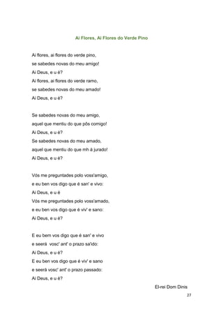 27
Ai Flores, Ai Flores do Verde Pino
Ai flores, ai flores do verde pino,
se sabedes novas do meu amigo!
Ai Deus, e u é?
Ai flores, ai flores do verde ramo,
se sabedes novas do meu amado!
Ai Deus, e u é?
Se sabedes novas do meu amigo,
aquel que mentiu do que pôs comigo!
Ai Deus, e u é?
Se sabedes novas do meu amado,
aquel que mentiu do que mh á jurado!
Ai Deus, e u é?
Vós me preguntades polo voss'amigo,
e eu ben vos digo que é san' e vivo:
Ai Deus, e u é
Vós me preguntades polo voss'amado,
e eu ben vos digo que é viv' e sano:
Ai Deus, e u é?
E eu bem vos digo que é san' e vivo
e seerá vosc' ant' o prazo sa'ido:
Ai Deus, e u é?
E eu ben vos digo que é viv' e sano
e seerá vosc' ant' o prazo passado:
Ai Deus, e u é?
El-rei Dom Dinis
 