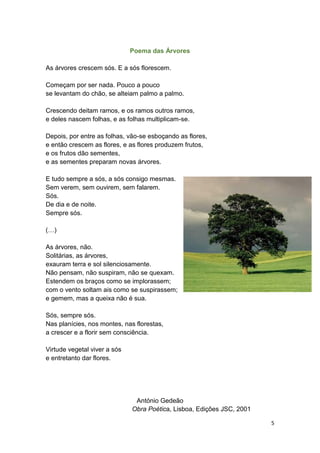 5
Poema das Árvores
As árvores crescem sós. E a sós florescem.
Começam por ser nada. Pouco a pouco
se levantam do chão, se alteiam palmo a palmo.
Crescendo deitam ramos, e os ramos outros ramos,
e deles nascem folhas, e as folhas multiplicam-se.
Depois, por entre as folhas, vão-se esboçando as flores,
e então crescem as flores, e as flores produzem frutos,
e os frutos dão sementes,
e as sementes preparam novas árvores.
E tudo sempre a sós, a sós consigo mesmas.
Sem verem, sem ouvirem, sem falarem.
Sós.
De dia e de noite.
Sempre sós.
(…)
As árvores, não.
Solitárias, as árvores,
exauram terra e sol silenciosamente.
Não pensam, não suspiram, não se quexam.
Estendem os braços como se implorassem;
com o vento soltam ais como se suspirassem;
e gemem, mas a queixa não é sua.
Sós, sempre sós.
Nas planícies, nos montes, nas florestas,
a crescer e a florir sem consciência.
Virtude vegetal viver a sós
e entretanto dar flores.
António Gedeão
Obra Poética, Lisboa, Edições JSC, 2001
 