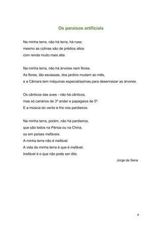 8
Os paraísos artificiais
Na minha terra, não há terra, há ruas;
mesmo as colinas são de prédios altos
com renda muito mais alta.
Na minha terra, não há árvores nem flores.
As flores, tão escassas, dos jardins mudam ao mês,
e a Câmara tem máquinas especialíssimas para desenraizar as árvores.
Os cânticos das aves - não há cânticos,
mas só canários de 3º andar e papagaios de 5º.
E a música do vento é frio nos pardieiros.
Na minha terra, porém, não há pardieiros,
que são todos na Pérsia ou na China,
ou em países inefáveis.
A minha terra não é inefável.
A vida da minha terra é que é inefável.
Inefável é o que não pode ser dito.
Jorge de Sena
 