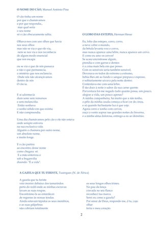 O NOME DO CÃO, Manuel António Pina

O cão tinha um nome
por que o chamávamos
e por que respondia.,
 mas qual seria
o seu nome
só o cão obscuramente sabia.                       O LOBO DAS ESTEPES, Herman Hesse

Olhava-nos com uns olhos que havia                 Eu, lobo das estepes, corro, corro,
nos seus olhos                                     a neve cobre o mundo,
mas não se via o que ele via,                      da bétula levanta voo o corvo,
nem se nos via e nos reconhecia                    mas nunca aparece uma lebre, nunca aparece um cervo.
de algum modo essencial                            E como eu amo os cervos!
que nos escapa                                     Se acaso encontrasse algum,
                                                   prendia-o com garras e dentes:
ou se via o que de nós passava                     é a coisa mais bela em que penso.
e não o que permanecia,                            Com os sensíveis seria também sensível,
o mistério que nos esclarecia.                     Devorava-os todos de extremo a extremo,
 Onde nós não alcançávamos                         bebia-lhes até ao fundo o sangue púrpura e espesso,
dentro de nós                                      e solitariamente uivava pela noite dentro.
O cão ia.                                          Contentava-me com uma lebre.
                                                   É tão doce à noite o sabor da sua carne quente.
                                                   Porventura foi-me negado tudo quanto possa, um pouco,
E aí adormecia                                     alegrar a vida, um pouco apenas?
dum sono sem remorsos                              A minha companheira, há muito que a não tenho,
e sem melancolia.                                  o pêlo da minha cauda começa a ficar cor de cinza,
 Então sonhava                                     e só quando há bastante luz é que vejo.
o sonho sólido em que existia.                     Agora corro e sonho com cervos,
E não compreendia.                                 ouço o vento soprar nas grandes noites do Inverno,
                                                   e a minha alma dolorosa, entrego-a eu ao demónio.
Uma dia chamávamos pelo cão e ele não estava
onde sempre estivera
na sua exclusiva vida.
Alguém o chamara por outro nome,
um absoluto nome,
e muito longe.

E o cão partira
ao encontro desse nome
como chegara: só.
 E a mão enterrou-o
sob a buganvília
dizendo: "É a vida".


  A GAZELA QUE TU FERISTE, Tuaregues (N. de África)

  A gazela que tu feriste
  veio morrer debaixo dos tamarindos                 os seus longos olhos tristes.
  perto do redil onde as minhas escravas             No pau da lança
  lavam as suas roupas.                              cravada no seu flanco
  Encontrámo-la ao entardecer                        reconheci tua marca.
  de regresso às nossas tendas.                      Serei eu como a gazela?
  Ainda estavam tépidos os seus membros,             Por amor de Deus, responde-me, ó tu, cujo
  e as suas pálpebras                                olhar
  não cobriam totalmente                             feriu o meu coração.

                                               2
 