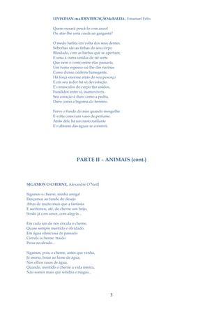 LEVIATHAN ou a IDENTIFICAÇÃO da BALEIA , Emanuel Félix

                Quem ousará pescá-lo com anzol
                Ou atar-lhe uma corda na garganta?

                O medo habita em volta dos seus dentes.
                Soberbas são as linhas do seu corpo
                Blindado, com as barbas que se apertam;
                E uma à outra unidas de tal sorte
                Que nem o vento entre elas passaria.
                Um fumo espesso sai-lhe das narinas
                Como duma caldeira fumegante.
                Há força enorme atrás do seu pescoço
                E em seu redor há só devastação.
                E o músculos do corpo tão unidos,
                Fundidos entre si, inamovíveis.
                Seu coração é duro como a pedra,
                Duro como a bigorna do ferreiro.

                Ferve o fundo do mar quando mergulha
                E volta como um vaso de perfume.
                Atrás dele há um rasto rutilante
                E o abismo das águas se constrói.




                              PARTE II – ANIMAIS (cont.)



SIGAMOS O CHERNE, Alexandre O’Neill

Sigamos o cherne, minha amiga!
Desçamos ao fundo do desejo
Atrás de muito mais que a fantasia
E aceitemos, até, do cherne um beijo,
Senão já com amor, com alegria...

Em cada um de nós circula o cherne,
Quase sempre mentido e olvidado.
Em água silenciosa de passado
Circula o cherne: traído
Peixe recalcado...

Sigamos, pois, o cherne, antes que venha,
Já morto, boiar ao lume de água,
Nos olhos rasos de água,
Quando, mentido o cherne a vida inteira,
Não somos mais que solidão e mágoa...




                                                 3
 