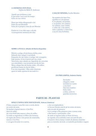 A ANÉMONA DOS DIAS,
             Sophia de Mello B. Andresen
                                                              CANÇÃO MÍNIMA, Cecília Meireles
       Aquele que profanou o mar
       E que traiu o arco azul do tempo
                                                              No mistério do Sem-Fim,
       Falou da sua vitória
                                                              equilibra-se um planeta.
                                                              E, no planeta, um jardim,
       Disse que tinha ultrapassado a lei
                                                              e, no jardim, um canteiro;
       Falou da sua liberdade
                                                              no canteiro, uma violeta,
       Falou de si próprio como de um Messias
                                                              e, sobre ela, o dia inteiro,
                                                              entre o planeta e o Sem-Fim,
       Porém eu vi no chão suja e calcada
                                                              a asa de uma borboleta.
       A transparente anémona dos dias




       SOBRE A PULGA, Iehudá Al-Harizi (Espanha)

       Detesto a pulga; ela profanou minha cama
       bebendo meu sangue à saciedade.
       Enquanto ela não sofrer o castigo, não sossegarei;
       hoje mesmo, fá-la-ei morrer por seu crime.
       Nem festa, nem sábado me impedirão de converter
       sua solenidade e sua neoménia em dia de luto.
       Meus colegas hão-de bradar então: «Os sábios
       proibiram matar no dia do Sabá.»
       E eu irei responder: «Mas antes disseram.
       quem te mata, apressa-te em matá-lo.»

                                                                   OS PIRILAMPOS, António Osório

                                                                             Em Junho
                                                                             chegada a noite
                                                                             acendem no ventre
                                                                             o seu farol.
                                                                             Não tem mistério:
                                                                             bolsa solar,
                                                                             a deles, amáveis
                                                                             guardas-nocturnos.

                                          PARTE III - PLANTAS
       HINO À NOSSA MÃE FERTILIDADE, Aztecas (América)
O meu coração é uma flor com a corola aberta            o dia vai resplandecer.
no centro da noite.                                     A Árvore Florida está de pé no centro da terra,
No jardim original nasceu o Um-Flor,                    está cercada de pássaros.
deus do milho,                                          Levo comigo a flor púrpura como a nossa carne,
da vossa fértil mãe nasceu o deus do milho.             a flor branca e perfumada, a flor
Lá onde se engendram os filhos dos homens,              de onde se erguem todas as flores da terra,
na região das flores e dos peixes de esmeralda,         na sagrada cerca redonda como um anel de jade.
nasceu o Um-Flor,                                       E trazem o deus-criança vestido de plumas amarelas
e vai agora levantar-se a aurora,                       para as mansões da noite, as mansões profundas e negras.


                                                        4
 
