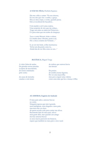 A VOZ DA TÍLIA, Florbela Espanca

              Diz-me a tília a cantar: "Eu sou sincera,
              Eu sou isto que vês: o sonho, a graça,
              Deu ao meu corpo, o vento, quando passa,
              Este ar escultural de bayadera...

              E de manhã o sol é uma cratera,
              Uma serpente de oiro que me enlaça...
              Trago nas mãos as mãos da Primavera...
              E é para mim que em noites de desgraça

              Toca o vento Mozart, triste e solene,
              E à minha alma vibrante, posta a nu,
              Diz a chuva sonetos de Verlaine..."

              E, ao ver-me triste, a tília murmurou:
              "Já fui um dia poeta como tu...
              Ainda hás-de ser tília como eu sou..."




                 BUCÓLICA, Miguel Torga

A vida é feita de nadas:                de ninhos que outrora havia
De grandes serras paradas               nos beirais.
à espera de movimento;
de searas onduladas                     De poeira;
pelo vento;                             de sombra duma figueira.
                                        De ver esta maravilha:
de casas de moradia                     meu pai a erguer uma videira
caiadas e com sinais                    como uma mãe que faz a trança à filha.




              AS AMORAS, Eugénio de Andrade

              O meu país sabe a amoras bravas
              no verão.
              Ninguém ignora que não é grande,
              nem inteligente, nem elegante o meu país,
              mas tem esta voz doce
              de quem acorda cedo para cantar nas silvas.
              Raramente falei do meu país, talvez
              nem goste dele, mas quando um amigo
              me traz amoras bravas
              os seus muros parecem-me brancos,
              reparo que também no meu país o céu é azul.




                                         5
 