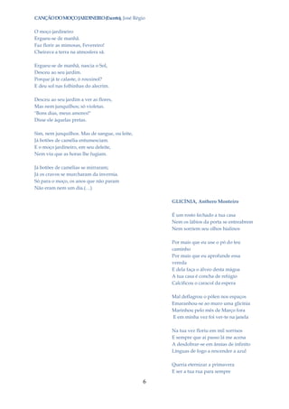 CANÇÃO DO MOÇO JARDINEIRO (Excerto), José Régio

O moço jardineiro
Ergueu-se de manhã.
Faz florir as mimosas, Fevereiro!
Cheirava a terra na atmosfera sã.

Ergueu-se de manhã, nascia o Sol,
Desceu ao seu jardim.
Porque já te calaste, ó rouxinol?
E deu sol nas folhinhas do alecrim.

Desceu ao seu jardim a ver as flores,
Mas nem junquilhos; só violetas.
"Bons dias, meus amores!"
Disse ele àquelas pretas.

Sim, nem junquilhos. Mas de sangue, ou leite,
Já botões de camélia entumesciam.
E o moço jardineiro, em seu deleite,
Nem viu que as horas lhe fugiam.

Já botões de camélias se mirraram;
Já os cravos se murcharam da invernia.
Só para o moço, os anos que não param
Não eram nem um dia.(…)

                                                    GLICÍNIA, Anthero Monteiro

                                                    É um rosto fechado a tua casa
                                                    Nem os lábios da porta se entreabrem
                                                    Nem sorriem seu olhos hialinos

                                                    Por mais que eu use o pó do teu
                                                    caminho
                                                    Por mais que eu aprofunde essa
                                                    vereda
                                                    E dela faça o álveo desta mágoa
                                                    A tua casa é concha de refúgio
                                                    Calcificou o caracol da espera

                                                    Mal deflagrou o pólen nos espaços
                                                    Emaranhou-se ao muro uma glicínia
                                                    Marinhou pelo mês de Março fora
                                                    E em minha vez foi ver-te na janela

                                                    Na tua vez floriu em mil sorrisos
                                                    E sempre que aí passo lá me acena
                                                    A desdobrar-se em ânsias de infinito
                                                    Línguas de fogo a rescender a azul

                                                    Queria eternizar a primavera
                                                    E ser a tua rua para sempre

                                                6
 