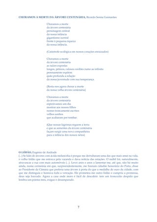 CHORAMOS A MORTE DA ÁRVORE CENTENÁRIA, Ricardo Senna Guimarães

                       Choramos a morte
                       da árvore centenária
                       personagem central
                       da nossa infância
                       gigantismo surreal
                       frente à pequena riqueza
                       da nossa infância.

                       (Catástrofe ecológica em nossos corações enraizados)

                       Choramos a morte
                       da árvore centenária
                       as raízes expostas
                       longos, pétreos, calosos cordões rumo ao infinito
                       penosamente expõem
                       quão profunda a relação
                       da nossa juventude com sua temperança.

                       (Resta-nos agora chorar a morte
                       da nossa velha árvore centenária)

                       Choramos a morte
                       da árvore centenária
                       esperávamos um dia
                       mostrar aos nossos filhos
                       nomes troncamente escritos
                       velhos sonhos
                       que acabaram por tombar.

                       (Que nossas lágrimas reguem a terra
                       e que as sementes da árvore centenária
                       façam surgir uma nova companheira
                       para a infância dos nossos netos)




O LÓDÃO, Eugénio de Andrade
(...) Se falei de árvores com ácida melancolia é porque me derrubaram uma das que mais amei na vida,
o velho lódão que me entrava pela varanda e dava notícia das estações. O móbil foi, naturalmente,
atravancar a rua com mais automóveis (...). Levei anos e anos a lamentar-me, até que, não há muito
ainda, numa cerimónia em que, surpreendentemente, me fizeram cidadão honorário do Porto, disse
ao Presidente da Câmara que preferia uma árvore à porta do que a medalha de ouro da cidade, com
que me distinguia e honrava toda a vereação. Ele prometeu-me outro lódão e cumpriu a promessa,
deus seja louvado. Agora a casa onde moro é fácil de descobrir: tem um troncozito despido que
lembra um poema meu, exíguo e desamparado.




                                                  7
 