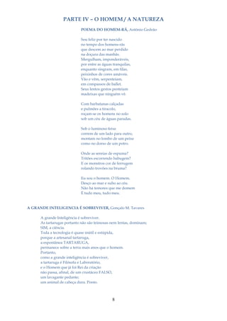 PARTE IV – O HOMEM / A NATUREZA
                            POEMA DO HOMEM-RÃ, António Gedeão

                            Sou feliz por ter nascido
                            no tempo dos homens-rãs
                            que descem ao mar perdido
                            na doçura das manhãs.
                            Mergulham, imponderáveis,
                            por entre as águas tranquilas,
                            enquanto singram, em filas,
                            peixinhos de cores amáveis.
                            Vão e vêm, serpenteiam,
                            em compassos de ballet.
                            Seus lentos gestos penteiam
                            madeixas que ninguém vê.

                            Com barbatanas calçadas
                            e pulmões a tiracolo,
                            roçam-se os homens no solo
                            sob um céu de águas paradas.

                            Sob o luminoso feixe
                            correm de um lado para outro,
                            montam no lombo de um peixe
                            como no dorso de um potro.

                            Onde as sereias de espuma?
                            Tritões escorrendo babugem?
                            E os monstros cor de ferrugem
                            rolando trovões na bruma?

                            Eu sou o homem. O Homem.
                            Desço ao mar e subo ao céu.
                            Não há temores que me domem
                            É tudo meu, tudo meu.


A GRANDE INTELIGENCIA É SOBREVIVER, Gonçalo M. Tavares

      A grande Inteligência é sobreviver.
      As tartarugas portanto não são teimosas nem lentas, dominam;
      SIM, a ciência.
      Toda a tecnologia é quase inútil e estúpida,
      porque a artesanal tartaruga,
      a espontânea TARTARUGA,
      permanece sobre a terra mais anos que o homem.
      Portanto,
      como a grande inteligência é sobreviver,
      a tartaruga é Filósofa e Laboratório,
      e o Homem que já foi Rei da criação
      não passa, afinal, de um crustáceo FALSO,
      um lavagante pedante;
      um animal de cabeça dura. Ponto.



                                              8
 