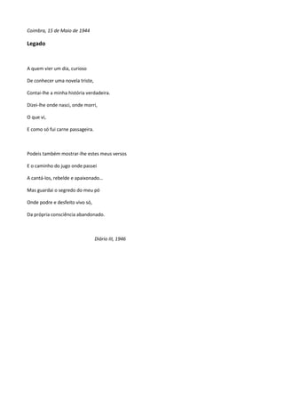 Coimbra, 15 de Maio de 1944
Legado
A quem vier um dia, curioso
De conhecer uma novela triste,
Contai-lhe a minha história verdadeira.
Dizei-lhe onde nasci, onde morri,
O que vi,
E como só fui carne passageira.
Podeis também mostrar-lhe estes meus versos
E o caminho do jugo onde passei
A cantá-los, rebelde e apaixonado…
Mas guardai o segredo do meu pó
Onde podre e desfeito vivo só,
Da própria consciência abandonado.
Diário III, 1946
 