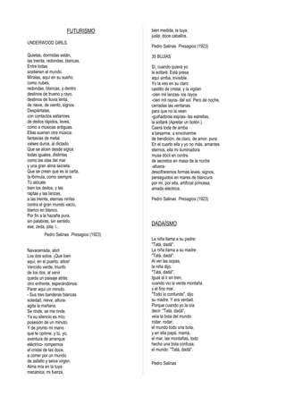 FUTURISMO
UNDERWOOD GIRLS
Quietas, dormidas están,
las treinta, redondas, blancas.
Entre todas
sostienen el mundo.
Míralas, aquí en su sueño,
como nubes,
redondas, blancas, y dentro
destinos de trueno y rayo,
destinos de lluvia lenta,
de nieve, de viento, signos.
Despiértalas,
con contactos saltarines
de dedos rápidos, leves,
como a músicas antiguas.
Ellas suenan otra música:
fantasías de metal
valses duros, al dictado.
Que se alcen desde siglos
todas iguales, distintas
como las olas del mar
y una gran alma secreta.
Que se crean que es la carta,
la fórmula, como siempre.
Tú alócate
bien los dedos, y las
raptas y las lanzas,
a las treinta, eternas ninfas
contra el gran mundo vacío,
blanco en blanco.
Por fin a la hazaña pura,
sin palabras, sin sentido,
ese, zeda, jota, i...
Pedro Salinas Presagios (1923)
Navacerrada, abril
Los dos solos. ¡Qué bien
aquí, en el puerto, altos!
Vencido verde, triunfo
de los dos, al venir
queda un paisaje atrás:
otro enfrente, esperándonos.
Parar aquí un minuto.
- Sus tres banderas blancas
soledad, nieve, alturaagita la mañana.
Se rinde, se me rinde.
Ya su silencio es mío:
posesión de un minuto.
Y de pronto mi mano
que te oprime, y tú, yo,
aventura de arranque
eléctrico- rompemos
el cristal de las doce,
a correr por un mundo
de asfalto y selva virgen.
Alma mía en la tuya
mecánica; mi fuerza,

bien medida, la tuya,
justa: doce caballos.
Pedro Salinas Presagios (1923)
35 BUJÍAS
Sí, cuando quiera yo
la soltaré. Está presa
aquí arriba, invisible.
Yo la veo en su claro
castillo de cristal, y la vigilan
-cien mil lanzas- los rayos
-cien mil rayos- del sol. Pero de noche,
cerradas las ventanas
para que no la vean
-guiñadoras espías- las estrellas,
la soltaré (Apretar un botón.).
Caerá toda de arriba
a besarme, a envolverme
de bendición, de claro, de amor, pura.
En el cuarto ella y yo no más, amantes
eternos, ella mi iluminadora
musa dócil en contra
de secretos en masa de la noche
-afueradescifraremos formas leves, signos,
perseguidos en mares de blancura
por mí, por ella, artificial princesa,
amada eléctrica.
Pedro Salinas Presagios (1923)

DADAÍSMO
La niña llama a su padre:
"Tatá, dadá".
La niña llama a su madre:
"Tatá, dadá".
Al ver las sopas,
la niña dijo:
"Tatá, dadá".
Igual al ir en tren,
cuando vio la verde montaña
y el fino mar.
"Todo lo confunde", dijo
su madre. Y era verdad.
Porque cuando yo la oía
decir: "Tatá, dadá",
veía la bola del mundo
rodar, rodar,
el mundo todo una bola,
y en ella papá, mamá,
el mar, las montañas, todo
hecho una bola confusa;
el mundo: "Tatá, dadá".
Pedro Salinas

 