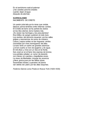 En el aeródromo está el palomar 
y las casetas para los ánades 
cuando dejan el agua 
después de aterrizar. 
SURREALISMO 
NACIMIENTO DE CRISTO 
Un pastor pide teta por la nieve que ondula 
blancos perros tendidos entre linternas sordas. 
El Cristito de barro se ha partido los dedos 
en los tilos eternos de la madera rota. 
¡Ya vienen las hormigas y los pies ateridos! 
Dos hilillos de sangre quiebran el cielo duro. 
Los vientres del demonio resuenan por los valles 
golpes y resonancias de carne de molusco. 
Lobos y sapos cantan en las hogueras verdes 
coronadas por vivos hormigueros del alba. 
La luna tiene un sueño de grandes abanicos 
y el toro sueña un toro de agujeros y de agua. 
El niño llora y mira con un tres en la frente, 
San José ve en el heno tres espinas de bronce. 
Los pañales exhalan un rumor de desierto 
con cítaras sin cuerdas y degolladas voces. 
La nieve de Manhattan empuja los anuncios 
y lleva gracia pura por las falsas ojivas. 
Sacerdotes idiotas y querubes de pluma 
van detrás de Lutero por las altas esquinas. 
Federico García Lorca Poeta en Nueva York (1929-1930) 
