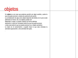 objetosUn objetoes una cosa que podemos percibir por algún sentido y sobre la que se puede accionar y carece de autonomía de acción.La consideración de algo como objeto depende del ámbito en el cual se está definiendo al mismo. Así, los objetos pueden ser:Materiales o reales, si poseen materia con forma definida; abstractos, si sólo son conceptos sobre los que se puede accionar; y toda cosa sobre la que se pueda accionar es un objeto semánticoLo dado en el conocimiento o aquello hacia lo que esta orientada la actividad cognoscente u otra actividad del sujeto..