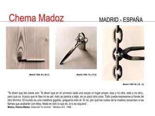 Chema MadozMADRID - ESPAÑAMadrid. 1994. 40 x 40 (1)  Madrid. 1995. 15 x 15 (2)Madrid. 1995. 60 x 50   (3)“Te dicen que las cosas son. Te dicen que en el universo cada una ocupa un lugar propio -esa y no otra, este y no otro-, pero qué va. A poco que te fijes no es así: todo se parece a algo, es un poco otra cosa. Todo puede expresarse a través de otro término. El mundo es una metáfora gigante, greguería todo él. Si no, por qué los nudos de la madera recuerdan a las llamas que acabarán con ellos. Nada es sólo lo que es, si lo es siquiera”. Mixtos, Chema Madoz. Colección “lo mínimo”.  Mestizo, A.C. 1998.