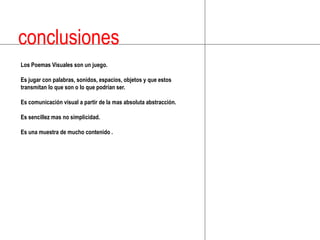 conclusionesLos Poemas Visuales son un juego.Es jugar con palabras, sonidos, espacios, objetos y que estos transmitan lo que son o lo que podrían ser.Es comunicación visual a partir de la mas absoluta abstracción.Es sencillez mas no simplicidad.Es una muestra de mucho contenido .