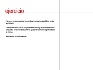 ejercicioHaremos un poema visual pensando primero en una palabra , en su significado. Una vez decidida cuál es, disponerla en una hoja en blanco de forma tal que las ubicación de sus letras ayuden a reforzar el significado de la misma.Ya tenemos un poema visual.