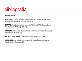 bibliografíaBIBLIOGRAFÍAWALDBERG, Patrick. “Dadá o la función de repulsa”. Historia del Arte. Salvat editores, S.A., Barcelona. 1970. pág. 284 - 319.BORRÁS, María Lluïsa. “Últimas tendencias”. Historia del Arte. Salvat editores, S.A., Barcelona. 1970. pág. 262- 370.BORDONS,Glòria. “Aprendreamb Joan Brossa”. Publicacions de la Universitat de Barcelona. 2003. 222 pág.MIXTOS, Chema Madoz., Colección “lo mínimo”. Mestizo, A.C. 1998.CATÁLOGO: Joan Brossa, entre les coses i la lectura. Palau de la Virreina, Ayuntamiento de Barcelona. 1994.