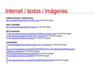 Internet / textos / imágenesPOEMAS VISUALES / POESÍA VISUAL.http://es.wikipedia.org/wiki/Poes%C3%ADa_visual 16.abril.2010 (texto)DADÁ / DADAÍSMO.http://es.wikipedia.org/wiki/Dada%C3%ADsmo 19.abril.2010 (texto)DÉCIOPIGNATARI:(1) http://www.antoniomiranda.com.br/poesia_visual/decio_pignatari_2.html 21.abril.2010 (imagen)(2) http://jiraudiverso.blogspot.com/2007_08_01_archive.html 21.abril.2010 (imagen)(2) http://quranwithtranslation.com/poemas/ 21.abril.2010 (imagen)JOAN BROSSA(1) http://elarboldelaretorica.blogspot.com/2007_03_01_archive.html 21.abril.2010 (imagen)(2) http://www.materialesdelengua.org/LITERATURA/PROPUESTAS_LECTURA/VANGUARDIAS/caligramas/caligramas_ejemplos.htm 21.abril.2010 (imagen)(3) http://darabuccatala.wordpress.com/2007/09/ 22.abril.2010 (imagen)(4) http://graphia.wordpress.com/2008/04/ 22.abril.2010 (imagen)(5)(6) http://picasaweb.google.com/lh/photo/KT-wN9MDHEeqP2b3tIywUQ 22.abril.2010 (imagen)(7)