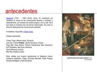 antecedentesDadaísmo (1916  - 1922) Zúrich, Suiza. Se caracterizó por rebelarse en contra de las convenciones literarias y artísticas y, especialmente, por burlarse del artista burgués y de su arte. De lo que hasta el momento eran las formas tradicionales. Era crear un anti-arte destruyendo las convenciones existentes.Fundadores: Hugo Ball y TristanTzara. Artistas reconocidos: TristanTzara y Marcel Janko. Rumanía.Jean Arp, Francis Picabia., Marcel Duchamp. Francia.Hugo Ball, Hans Richter, Richard HuelsenbeckRaulHausmann. KurtSchwitters, Max Ernst. Alemania.Sonia Delaunay. Ucrania.ManRay. Estados Unidos. Otros artistas que hicieron aportaciones al Dadaísmo fueron: Guillaume Apollinaire, Filippo Tommaso Marinetti, Pablo Picasso, AmedeoModigliani y VasiliKandinski.CONSTRUCCIÓN PARA DAMAS NOBLES. 1919.KurtSchwitters