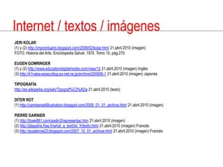 Internet / textos / imágenesJERIKOLAR(1) y (2) http://improntuario.blogspot.com/2008/02/kolar.html 21.abril.2010 (imagen)FOTO. Historia del Arte. Enciclopedia Salvat. 1970. Tomo 10, pág.270.EUGENGOMRINGER(1) y (2) http://www.educationdigitalmedia.com/view/12 21.abril.2010 (imagen) Inglés(3) http://k1naka-essey.blog.so-net.ne.jp/archive/200906-1 21.abril.2010 (imagen) JaponésTIPOGRAFÍAhttp://es.wikipedia.org/wiki/Tipograf%C3%ADa 21.abril.2010 (texto)DITERROT(1) http://camberwellillustration.blogspot.com/2009_01_01_archive.html 21.abril.2010 (imagen)PIERRE GARNIER(1) http://boek861.com/padin3/representac.htm 21.abril.2010 (imagen)(2) http://jdepetris.free.fr/what_a_text/txt_fr/textiv.html 21.abril.2010 (imagen) Francés(3) http://academie23.blogspot.com/2007_10_01_archive.html 21.abril.2010 (imagen) Francés