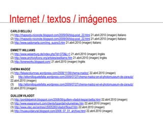 Internet / textos / imágenesCARLO BELLOLI(1) http://rhapsody-niconote.blogspot.com/2009/04/blog-post_22.html 21.abril.2010 (imagen) Italiano(2) http://rhapsody-niconote.blogspot.com/2009/04/blog-post_22.html 21.abril.2010 (imagen) Italiano(3) http://www.sadomarta.com/img_suono3.htm 21.abril.2010 (imagen) ItalianoEMMETT WILLIAMS(1) http://www.weserburg.de/index.php?id=370&L=1 21.abril.2010 (imagen) Inglés(2) http://www.archiviofconz.org/artistes/ewilliams.htm 21.abril.2010 (imagen) Inglés(3) http://tonerworks.blogspot.com/ 21.abril.2010 (imagen) InglésCHEMA MADOZ(1) http://falsascolumnas.wordpress.com/2008/11/08/chema-madoz/ 22.abril.2010 (imagen)(2) http://eltornilloquetefalta.wordpress.com/2009/07/27/chema-madoz-en-el-photomuseum-de-zarautz/ 22.abril.2010 (imagen)(3) http://eltornilloquetefalta.wordpress.com/2009/07/27/chema-madoz-en-el-photomuseum-de-zarautz/ 22.abril.2010 (imagen)GUILLEM VILADOT(1) http://pontdelpetroli.blogspot.com/2008/08/guillem-viladot-lespai-betlia.html 22.abril.2010 (imagen)(2) http://www.esagramunt.com/clients/lopardal/volumetries.htm 22.abril.2010 (imagen)(3) http://www.xtec.es/centres/c5005260/viladot/filosof.htm 22.abril.2010 (imagen)(4) http://museuvidarural.blogspot.com/2008_07_01_archive.html 22.abril.2010 (imagen)