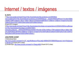Internet / textos / imágenesEL ROTO(1)http://www.google.es/imgres?imgurl=http://tocandoelsuelo.files.wordpress.com/2009/06/el-roto12.jpg&imgrefurl=http://tocandoelsuelo.wordpress.com/2009/06/&usg=__eUQx5tvrDlSXrlsy6Koczrv11oU=&h=555&w=500&sz=59&hl=es&start=13&um=1&itbs=1&tbnid=XJDdpNv8Jkd9jM:&tbnh=133&tbnw=120&prev=/images%3Fq%3Del%2Broto%26um%3D1%26hl%3Des%26sa%3DX%26tbs%3Disch:129.abril.2010 (imagen)(2)http://www.google.es/imgres?imgurl=http://leyendoalasombra.blogia.com/upload/silencio%2520el%2520roto.gif&imgrefurl=http://leyendoalasombra.blogia.com/2005/100301-eclipsados.php&usg=__vN5SG2ONH6Rh5h5JkAj5h8e1HDo=&h=337&w=444&sz=17&hl=es&start=43&um=1&itbs=1&tbnid=uQfy6CB4tGLe9M:&tbnh=96&tbnw=127&prev=/images%3Fq%3Del%2Broto%26start%3D40%26um%3D1%26hl%3Des%26sa%3DN%26ndsp%3D20%26tbs%3Disch:1JEAN-PIERRE JEUNET(1)DelicatessenSpothttp://www.youtube.com/watch?v=LtF_mggUf9c&feature=PlayList&p=0B99ACEF972BB3B7&playnext_from=PL&playnext=1&index=30 29.abril.2010 (vídeo)(2) Amelie Spot. http://www.youtube.com/watch?v=70lwjgL4NEA 29.abril.2010 (vídeo)