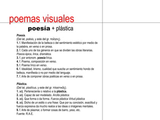 poemas visuales poesía + plásticaPoesía.(Del lat. poēsis, y este del gr. ποίησις).1. f. Manifestación de la belleza o del sentimiento estético por medio de la palabra, en verso o en prosa.2. f. Cada uno de los géneros en que se dividen las obras literarias. Poesía épica, lírica, dramática.3. f. por antonom. poesía lírica.4. f. Poema, composición en verso.5. f. Poema lírico en verso.6. f. Idealidad, lirismo, cualidad que suscita un sentimiento hondo de belleza, manifiesta o no por medio del lenguaje.7. f. Arte de componer obras poéticas en verso o en prosa.Plástica.(Del lat. plastĭcus, y este del gr. πλαστικός).1. adj. Perteneciente o relativo a la plástica.2. adj. Capaz de ser modelado. Arcilla plástica5. adj. Que forma o da forma. Fuerza plásticaVirtud plástica6. adj. Dicho de un estilo o una frase: Que por su concisión, exactitud y fuerza expresiva da mucho realce a las ideas o imágenes mentales.9. f. Arte de plasmar, o formar cosas de barro, yeso, etc.Fuente: R.A.E.