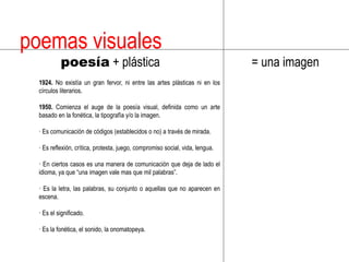 poemas visuales poesía + plástica= una imagen1924. No existía un gran fervor, ni entre las artes plásticas ni en los círculos literarios.1950. Comienza el auge de la poesía visual, definida como un arte basado en la fonética, la tipografía y/o la imagen.· Es comunicación de códigos (establecidos o no) a través de mirada.· Es reflexión, crítica, protesta, juego, compromiso social, vida, lengua.· En ciertos casos es una manera de comunicación que deja de lado el idioma, ya que “una imagen vale mas que mil palabras”.· Es la letra, las palabras, su conjunto o aquellas que no aparecen en escena.· Es el significado.· Es la fonética, el sonido, la onomatopeya.