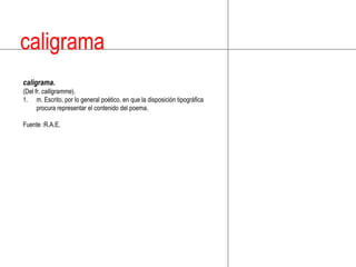 caligramacaligrama.(Del fr.calligramme).m. Escrito, por lo general poético, en que la disposición tipográfica procura representar el contenido del poema.Fuente :R.A.E.