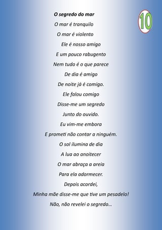 O segredo do mar
O mar é tranquilo
O mar é violento
Ele é nosso amigo
E um pouco rabugento
Nem tudo é o que parece
De dia é amigo
De noite já é comigo.
Ele falou comigo
Disse-me um segredo
Junto do ouvido.
Eu vim-me embora
E prometi não contar a ninguém.
O sol ilumina de dia
A lua ao anoitecer
O mar abraça a areia
Para ela adormecer.
Depois acordei,
Minha mãe disse-me que tive um pesadelo!
Não, não revelei o segredo…
 
