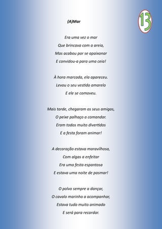 (A)Mar
Era uma vez o mar
Que brincava com a areia,
Mas acabou por se apaixonar
E convidou-a para uma ceia!
À hora marcada, ela apareceu.
Levou o seu vestido amarelo
E ele se comoveu.
Mais tarde, chegaram os seus amigos,
O peixe palhaço a comandar.
Eram todos muito divertidos
E a festa foram animar!
A decoração estava maravilhosa,
Com algas a enfeitar
Era uma festa espantosa
E estava uma noite de pasmar!
O polvo sempre a dançar,
O cavalo marinho a acompanhar,
Estava tudo muito animado
E será para recordar.
 