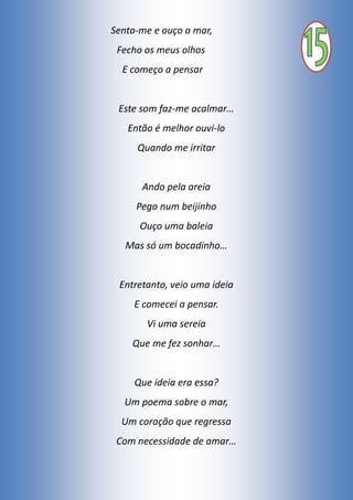 Sento-me e ouço o mar,
Fecho os meus olhos
E começo a pensar
Este som faz-me acalmar…
Então é melhor ouvi-lo
Quando me irritar
Ando pela areia
Pego num beijinho
Ouço uma baleia
Mas só um bocadinho…
Entretanto, veio uma ideia
E comecei a pensar.
Vi uma sereia
Que me fez sonhar…
Que ideia era essa?
Um poema sobre o mar,
Um coração que regressa
Com necessidade de amar…
 