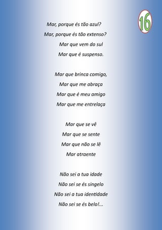 Mar, porque és tão azul?
Mar, porque és tão extenso?
Mar que vem do sul
Mar que é suspenso.
Mar que brinca comigo,
Mar que me abraça
Mar que é meu amigo
Mar que me entrelaça
Mar que se vê
Mar que se sente
Mar que não se lê
Mar atraente
Não sei a tua idade
Não sei se és singelo
Não sei a tua identidade
Não sei se és belo!...
 