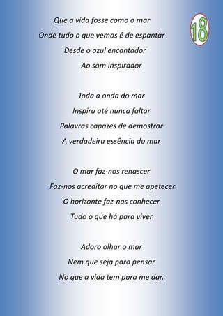 Que a vida fosse como o mar
Onde tudo o que vemos é de espantar
Desde o azul encantador
Ao som inspirador
Toda a onda do mar
Inspira até nunca faltar
Palavras capazes de demostrar
A verdadeira essência do mar
O mar faz-nos renascer
Faz-nos acreditar no que me apetecer
O horizonte faz-nos conhecer
Tudo o que há para viver
Adoro olhar o mar
Nem que seja para pensar
No que a vida tem para me dar.
 