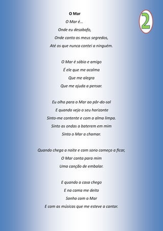O Mar
O Mar é…
Onde eu desabafo,
Onde conto os meus segredos,
Até os que nunca contei a ninguém.
O Mar é sábio e amigo
É ele que me acalma
Que me alegra
Que me ajuda a pensar.
Eu olho para o Mar ao pôr-do-sol
E quando vejo o seu horizonte
Sinto-me contente e com a alma limpa.
Sinto as ondas a baterem em mim
Sinto o Mar a chamar.
Quando chega a noite e com sono começo a ficar,
O Mar canta para mim
Uma canção de embalar.
E quando a casa chego
E na cama me deito
Sonho com o Mar
E com as músicas que me esteve a cantar.
 