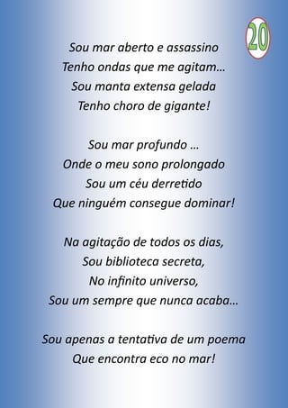 Sou mar aberto e assassino
Tenho ondas que me agitam…
Sou manta extensa gelada
Tenho choro de gigante!
Sou mar profundo …
Onde o meu sono prolongado
Sou um céu derretido
Que ninguém consegue dominar!
Na agitação de todos os dias,
Sou biblioteca secreta,
No infinito universo,
Sou um sempre que nunca acaba…
Sou apenas a tentativa de um poema
Que encontra eco no mar!
 