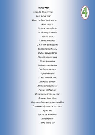 O meu Mar
Eu gosto de conversar
Com o meu mar
Converso tudo o que quero
Nada espero.
O mar é maravilhoso
Só ele me faz sonhar
Não há nada
Como o meu mar.
O mar tem essas coisas,
Coisas maravilhosas,
Outras assustadoras
E também temerosas.
O mar faz ondas
Ondas transparentes
Que fazem espuma
Espuma branca
O mar também tem
Animais e plantas
Animais maravilhosos
Plantas sonhadoras
O mar tem estrelas-do-mar
De cores fantásticas
O mar também tem peixes coloridos
Com cores e formas de encantar.
Agora mar
Vou ter de ir embora.
Até amanhã!
Sonha com a lua!
 