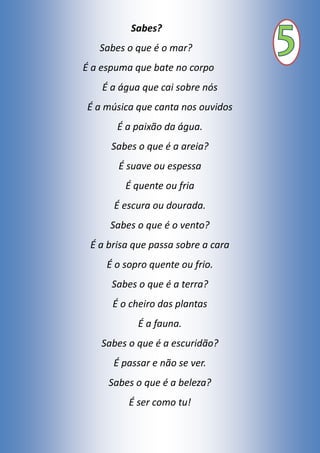 Sabes?
Sabes o que é o mar?
É a espuma que bate no corpo
É a água que cai sobre nós
É a música que canta nos ouvidos
É a paixão da água.
Sabes o que é a areia?
É suave ou espessa
É quente ou fria
É escura ou dourada.
Sabes o que é o vento?
É a brisa que passa sobre a cara
É o sopro quente ou frio.
Sabes o que é a terra?
É o cheiro das plantas
É a fauna.
Sabes o que é a escuridão?
É passar e não se ver.
Sabes o que é a beleza?
É ser como tu!
 