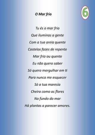 O Mar frio
Tu és o mar frio
Que iluminas a gente
Com a tua areia quente
Castelos fazes de repente
Mar frio ou quente
Eu não quero saber
Só quero mergulhar em ti
Para nunca me esquecer
Só a tua maresia
Cheira como as flores
No fundo do mar
Há plantas a parecer amores.
 