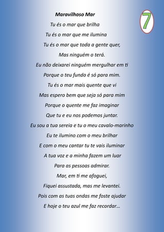 Maravilhoso Mar
Tu és o mar que brilha
Tu és o mar que me ilumina
Tu és o mar que toda a gente quer,
Mas ninguém o terá.
Eu não deixarei ninguém mergulhar em ti
Porque o teu fundo é só para mim.
Tu és o mar mais quente que vi
Mas espero bem que seja só para mim
Porque o quente me faz imaginar
Que tu e eu nos podemos juntar.
Eu sou a tua sereia e tu o meu cavalo-marinho
Eu te ilumino com o meu brilhar
E com o meu cantar tu te vais iluminar
A tua voz e a minha fazem um luar
Para as pessoas admirar.
Mar, em ti me afoguei,
Fiquei assustada, mas me levantei.
Pois com as tuas ondas me foste ajudar
E hoje o teu azul me faz recordar…
 