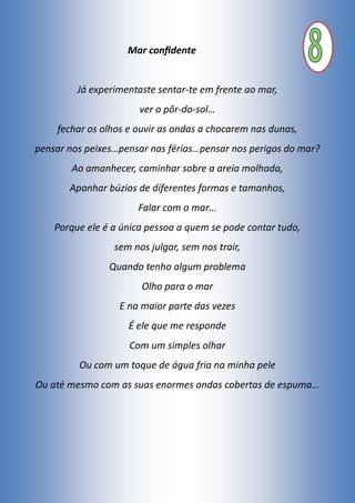 Mar confidente
Já experimentaste sentar-te em frente ao mar,
ver o pôr-do-sol…
fechar os olhos e ouvir as ondas a chocarem nas dunas,
pensar nos peixes…pensar nas férias…pensar nos perigos do mar?
Ao amanhecer, caminhar sobre a areia molhada,
Apanhar búzios de diferentes formas e tamanhos,
Falar com o mar…
Porque ele é a única pessoa a quem se pode contar tudo,
sem nos julgar, sem nos trair,
Quando tenho algum problema
Olho para o mar
E na maior parte das vezes
É ele que me responde
Com um simples olhar
Ou com um toque de água fria na minha pele
Ou até mesmo com as suas enormes ondas cobertas de espuma…
 
