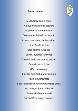 Poema ao mar
O Sol nasce com a maré
A água fria cheia de espuma
As gaivotas voam em cima
Do nevoeiro húmido e cinzento
A água cobre a areia lisa e dura.
Lá no fundo do mar
Mas mesmo no fundo
Veem-se peixes coloridos
Comunicando uns com os outros.
Quando estou triste
Olho para o mar
E penso que está a falar comigo
Faço-lhe perguntas
E ele responde-me com um simples olhar.
No mais profundo silêncio
Sinto o cheiro a maresia
E pressinto a magia do mar…
 