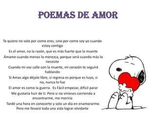 EPoemas de amor Te quiero no solo por como eres, sino por como soy yo cuando estoy contigo  Es el amor, no la razón, que es más fuerte que la muerte  Ámame cuando menos lo merezca, porque será cuando más lo necesite  Cuando mi voz calle con la muerte, mi corazón te seguirá hablando  Si Amas algo déjalo libre, si regresa es porque es tuyo, si no, nunca lo fue  El amor es como la guerra.  Es Fácil empezar, difícil parar  Me gustaría huir de ti. Pero si no vinieses corriendo a encontrarme, me moriría  Tardé una hora en conocerte y solo un día en enamorarme. Pero me llevará toda una vida lograr olvidarte