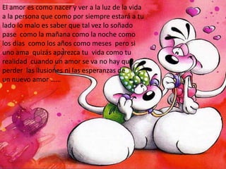 El amor es como nacer y ver a la luz de la vida  a la persona que como por siempre estará a tu lado lo malo es saber que tal vez lo soñado pase  como la mañana como la noche como los días  como los años como meses  pero si uno ama  quizás aparezca tu  vida como tu realidad  cuando un amor se va no hay que perder  las ilusiones ni las esperanzas de        un nuevo amor ……