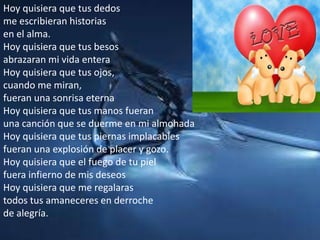 Hoy quisiera que tus dedosme escribieran historiasen el alma.Hoy quisiera que tus besosabrazaran mi vida enteraHoy quisiera que tus ojos,cuando me miran,fueran una sonrisa eternaHoy quisiera que tus manos fueranuna canción que se duerme en mi almohadaHoy quisiera que tus piernas implacablesfueran una explosión de placer y gozo.Hoy quisiera que el fuego de tu pielfuera infierno de mis deseosHoy quisiera que me regalarastodos tus amaneceres en derrochede alegría.