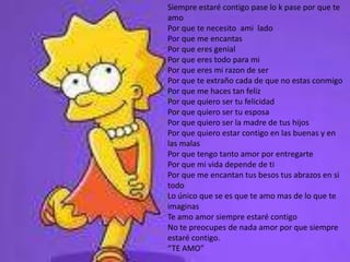 Siempre estaré contigo pase lo k pase por que te amoPor que te necesito  ami  ladoPor que me encantasPor que eres genialPor que eres todo para miPor que eres mi razon de serPor que te extraño cada de que no estas conmigoPor que me haces tan felizPor que quiero ser tu felicidadPor que quiero ser tu esposaPor que quiero ser la madre de tus hijosPor que quiero estar contigo en las buenas y en las malasPor que tengo tanto amor por entregartePor que mi vida depende de tiPor que me encantan tus besos tus abrazos en si todoLo único que se es que te amo mas de lo que te imaginasTe amo amor siempre estaré contigoNo te preocupes de nada amor por que siempre estaré contigo.“TE AMO”