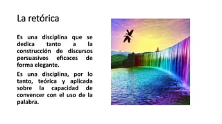 La retórica
Es una disciplina que se
dedica tanto a la
construcción de discursos
persuasivos eficaces de
forma elegante.
Es una disciplina, por lo
tanto, teórica y aplicada
sobre la capacidad de
convencer con el uso de la
palabra.
 