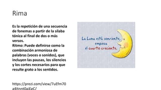 Rima
Es la repetición de una secuencia
de fonemas a partir de la sílaba
tónica al final de dos o más
versos.
Ritmo: Puede definirse como la
combinación armoniosa de
palabras (voces o sonidos), que
incluyen las pausas, los silencios
y los cortes necesarios para que
resulte grato a los sentidos.
https://prezi.com/view/7uEfm70
a4Itnnt0ajEgC/
 