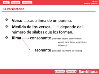 LENGUA
                                                                        Poemas y versos


La versificación


  Verso cada línea de un poema.
  Medida de los versos        depende del
   número de sílabas que los forman.
  Rima    consonante (coinciden vocales y consonantes
                                         a partir de la última vocal tónica
                                         del verso)

                     asonante (coinciden solamente las vocales)
 