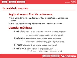 LENGUA
                                                                                     Poemas y versos



La medida de los versos

     Según el acento final de cada verso:
     o Si el verso termina en palabra aguda o monosílaba se agrega una
       sílaba.
     o Si el verso termina en palabra esdrújula se resta una sílaba.

     Licencias métricas:
         • La sinalefa (unión en una sola sílaba de la última vocal de una palabra
                           con la primera de la siguiente, para acortar un verso).

         • La diéresis (separación en sílabas distintas de dos vocales que
                           normalmente forman diptongo, para alargar un verso).
         • El hiato (disolución de una sinalefa para alargar un verso).
         • La sinéresis (conversión en diptongo de dos vocales que
                            normalmente no lo forman, para acortar un verso).
 