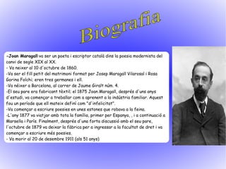 -Joan Maragall:va ser un poeta i escriptor català dins la poesia modernista del
canvi de segle XIX al XX.
- Va neixer al 10 d'octubre de 1860.
-Va ser el fill petit del matrimoni format per Josep Maragall Vilarosal i Rosa
Gorina Folchi; eren tres germanes i ell.
-Va néixer a Barcelona, al carrer de Jaume Giralt núm. 4.
-El seu pare era fabricant tèxtil; el 1875 Joan Maragall, després d'uns anys
d'estudi, va començar a treballar com a aprenent a la indústria familiar. Aquest
fou un període que ell mateix definí com "d'infelicitat".
-Va començar a escriure poesies en unes estones que robava a la feina.
-L'any 1877 va viatjar amb tota la família, primer per Espanya, , i a continuació a
Marsella i París. Finalment, després d'una forta discussió amb el seu pare,
l'octubre de 1879 va deixar la fàbrica per a ingressar a la facultat de dret i va
començar a escriure més poesies.
- Va morir al 20 de desembre 1911 (als 51 anys)
 